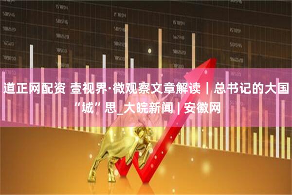 道正网配资 壹视界·微观察文章解读｜总书记的大国“城”思_大皖新闻 | 安徽网