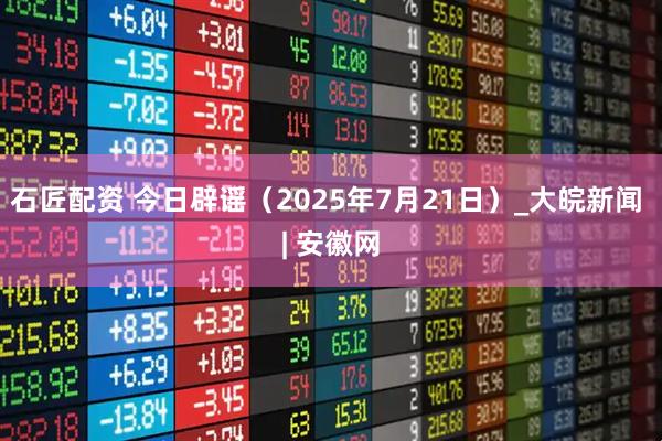石匠配资 今日辟谣（2025年7月21日）_大皖新闻 | 安徽网