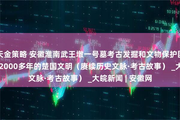 天金策略 安徽淮南武王墩一号墓考古发掘和文物保护团队——  探寻尘封2000多年的楚国文明（赓续历史文脉·考古故事） _大皖新闻 | 安徽网