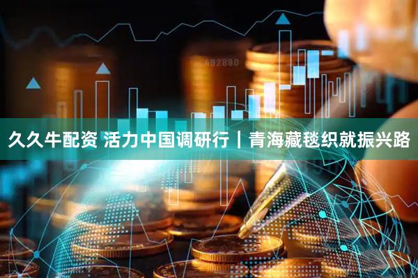 久久牛配资 活力中国调研行｜青海藏毯织就振兴路