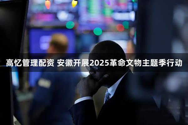 高忆管理配资 安徽开展2025革命文物主题季行动