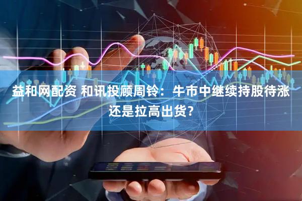 益和网配资 和讯投顾周铃：牛市中继续持股待涨还是拉高出货？