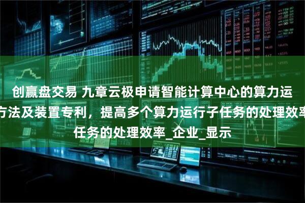 创赢盘交易 九章云极申请智能计算中心的算力运行任务拆解方法及装置专利，提高多个算力运行子任务的处理效率_企业_显示