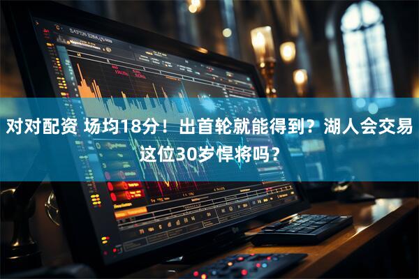 对对配资 场均18分！出首轮就能得到？湖人会交易这位30岁悍将吗？