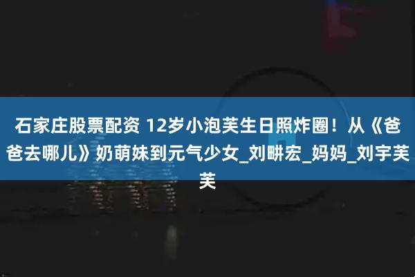 石家庄股票配资 12岁小泡芙生日照炸圈!从《爸爸去哪儿》奶萌妹到元气少女_刘畊宏_妈妈_刘宇芙