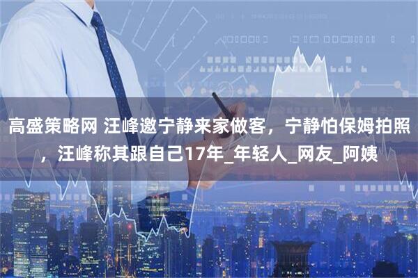 高盛策略网 汪峰邀宁静来家做客,宁静怕保姆拍照,汪峰称其跟自己17年_年轻人_网友_阿姨