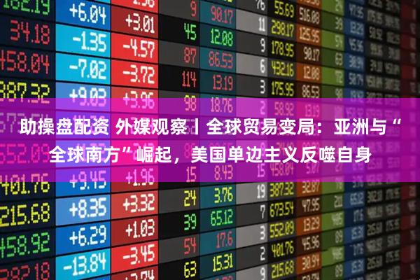 助操盘配资 外媒观察丨全球贸易变局:亚洲与“全球南方”崛起,美国单边主义反噬自身