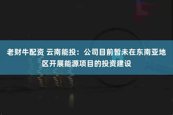 老财牛配资 云南能投：公司目前暂未在东南亚地区开展能源项目的投资建设
