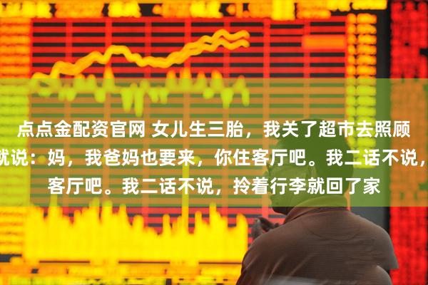 点点金配资官网 女儿生三胎，我关了超市去照顾月子，刚进门女婿就说：妈，我爸妈也要来，你住客厅吧。我二话不说，拎着行李就回了家