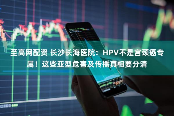至高网配资 长沙长海医院：HPV不是宫颈癌专属！这些亚型危害及传播真相要分清