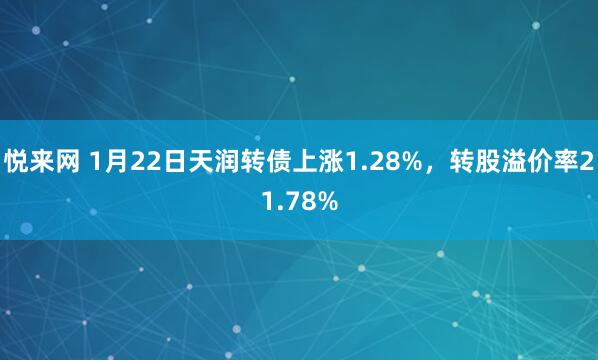悦来网 1月22日天润转债上涨1.28%，转股溢价率21.78%