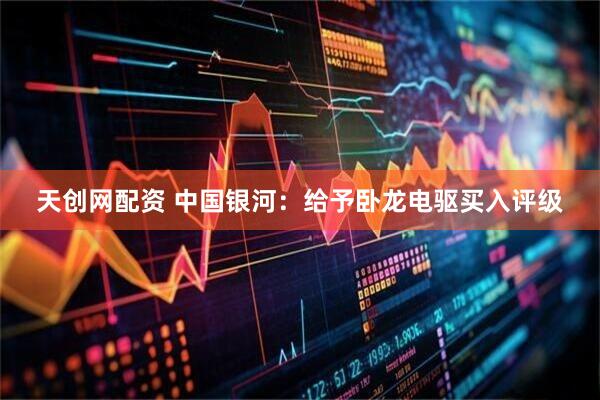 天创网配资 中国银河：给予卧龙电驱买入评级