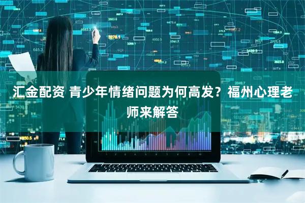 汇金配资 青少年情绪问题为何高发？福州心理老师来解答